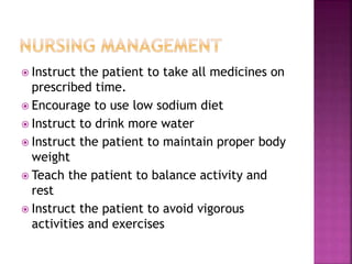  Instruct the patient to take all medicines on
prescribed time.
 Encourage to use low sodium diet
 Instruct to drink more water
 Instruct the patient to maintain proper body
weight
 Teach the patient to balance activity and
rest
 Instruct the patient to avoid vigorous
activities and exercises
 
