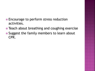  Encourage to perform stress reduction
activities.
 Teach about breathing and coughing exercise
 Suggest the family members to learn about
CPR.
 