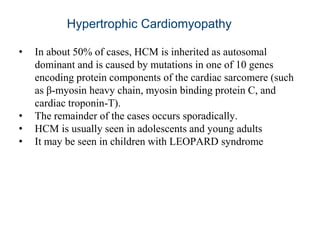 Hypertrophic Cardiomyopathy
• In about 50% of cases, HCM is inherited as autosomal
dominant and is caused by mutations in one of 10 genes
encoding protein components of the cardiac sarcomere (such
as β-myosin heavy chain, myosin binding protein C, and
cardiac troponin-T).
• The remainder of the cases occurs sporadically.
• HCM is usually seen in adolescents and young adults
• It may be seen in children with LEOPARD syndrome
 