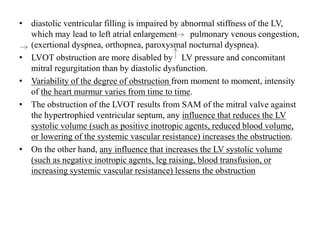 • diastolic ventricular filling is impaired by abnormal stiffness of the LV,
which may lead to left atrial enlargement pulmonary venous congestion,
(exertional dyspnea, orthopnea, paroxysmal nocturnal dyspnea).
• LVOT obstruction are more disabled by LV pressure and concomitant
mitral regurgitation than by diastolic dysfunction.
• Variability of the degree of obstruction from moment to moment, intensity
of the heart murmur varies from time to time.
• The obstruction of the LVOT results from SAM of the mitral valve against
the hypertrophied ventricular septum, any influence that reduces the LV
systolic volume (such as positive inotropic agents, reduced blood volume,
or lowering of the systemic vascular resistance) increases the obstruction.
• On the other hand, any influence that increases the LV systolic volume
(such as negative inotropic agents, leg raising, blood transfusion, or
increasing systemic vascular resistance) lessens the obstruction
 