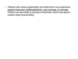 • Patients with severe hypertrophy and obstruction may experience
anginal chest pain, lightheadedness, near syncope, or syncope.
Patients are also likely to develop arrhythmias, which may lead to
sudden death (presumably).
 
