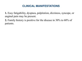 CLINICAL MANIFESTATIONS
1. Easy fatigability, dyspnea, palpitation, dizziness, syncope, or
anginal pain may be present.
2. Family history is positive for the disease in 30% to 60% of
patients.
 