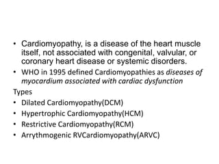 • Cardiomyopathy, is a disease of the heart muscle
itself, not associated with congenital, valvular, or
coronary heart disease or systemic disorders.
• WHO in 1995 defined Cardiomyopathies as diseases of
myocardium associated with cardiac dysfunction
Types
• Dilated Cardiomyopathy(DCM)
• Hypertrophic Cardiomyopathy(HCM)
• Restrictive Cardiomyopathy(RCM)
• Arrythmogenic RVCardiomyopathy(ARVC)
 
