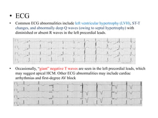 • ECG
• Common ECG abnormalities include left ventricular hypertrophy (LVH), ST-T
changes, and abnormally deep Q waves (owing to septal hypertrophy) with
diminished or absent R waves in the left precordial leads.
• Occasionally, “giant” negative T waves are seen in the left precordial leads, which
may suggest apical HCM. Other ECG abnormalities may include cardiac
arrhythmias and first-degree AV block
 