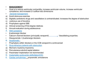 • MANAGEMENT
• Goal is to reduce ventricular contractility, increase ventricular volume, increase ventricular
compliance, and increase LV outflow tract dimensions
• General management:
a) Avoid strenuous exercise
b) Digitalis,cardiotonic drugs and vasodilators is contraindicated. increases the degree of obstruction
c) Judicious use of diuretics
d) Prophylaxis against SBE
e) Clinical screening of first-degree relatives
f) Annual evaluation during adolescence
A. With symptoms
• β-adrenergic blocker
• Calcium channel blockers (principally verapamil) Vasodilating properties.
• Disopyramide + β-adrenergic blockers
B. Asyptomatic :
• Prophylaxis withβ- blockers or the CCB verapamil is controversial
C. Drug-refractory patients with obstruction
a) Morrow's myotomy-myectomy
b) Percutaneous alcohol septal ablation
c) Pacemaker implantation not reommended
D. Implantable cardioverter-defibrillator(ICD)
E. Cardiac arrhythmias : propranolol, amiodarone
 