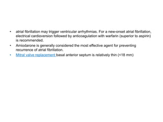• atrial fibrillation may trigger ventricular arrhythmias. For a new-onset atrial fibrillation,
electrical cardioversion followed by anticoagulation with warfarin (superior to aspirin)
is recommended.
• Amiodarone is generally considered the most effective agent for preventing
recurrence of atrial fibrillation.
• Mitral valve replacement basal anterior septum is relatively thin (<18 mm)
 