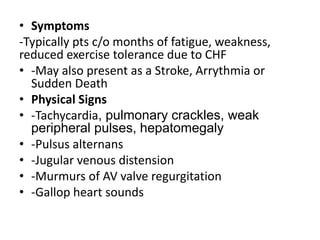 • Symptoms
-Typically pts c/o months of fatigue, weakness,
reduced exercise tolerance due to CHF
• -May also present as a Stroke, Arrythmia or
Sudden Death
• Physical Signs
• -Tachycardia, pulmonary crackles, weak
peripheral pulses, hepatomegaly
• -Pulsus alternans
• -Jugular venous distension
• -Murmurs of AV valve regurgitation
• -Gallop heart sounds
 
