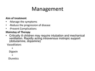 Management
Aim of treatment
• -Manage the symptoms
• -Reduce the progression of disease
• -Prevent Complications
Mainstay of Therapy
• Critically ill children may require intubation and mechanical
ventilation. Rapidly acting intravenous inotropic support
(dobutamine, dopamine)
Vasodilators
+
Digoxin
+
Diuretics
 