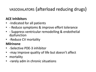 VASODIALATORS (afterload reducing drugs)
ACE Inhibitors
• -Indicated for all patients
• - Reduce symptoms & improve effort tolerance
• - Suppress ventricular remodelling & endothelial
dysfunction
• -Reduce CV mortality
Milrinone
• -Selective PDE-3 inhibitor
• -may improve quality of life but doesn’t affect
• mortality
• -rarely adm in chronic situations
 