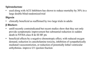 Spironolactone
• used along with ACE Inhibitors has shown to reduce mortality by 30% in a
large double blind randomized trial
Digoxin
• clinically beneficial as reaffirmed by two large trials in adults
β Blockers
• untill recently contraindicated but recent studies show that they not only
provide symptomatic improvement but substantial reduction in sudden
death in NYHA class II & III HF pts
• beneficial effects by a negative chronotropic effect, with reduced oxygen
demand, reduction in catecholamine toxicity, inhibition of sympathetically
mediated vasoconstriction, or reduction of potentially lethal ventricular
arrhythmias. improve LV ejection fraction
 