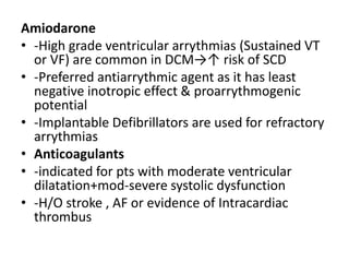 Amiodarone
• -High grade ventricular arrythmias (Sustained VT
or VF) are common in DCM→↑ risk of SCD
• -Preferred antiarrythmic agent as it has least
negative inotropic effect & proarrythmogenic
potential
• -Implantable Defibrillators are used for refractory
arrythmias
• Anticoagulants
• -indicated for pts with moderate ventricular
dilatation+mod-severe systolic dysfunction
• -H/O stroke , AF or evidence of Intracardiac
thrombus
 