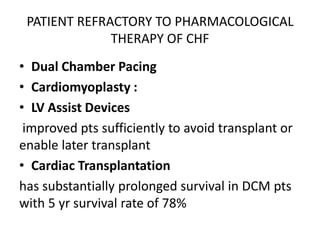 PATIENT REFRACTORY TO PHARMACOLOGICAL
THERAPY OF CHF
• Dual Chamber Pacing
• Cardiomyoplasty :
• LV Assist Devices
improved pts sufficiently to avoid transplant or
enable later transplant
• Cardiac Transplantation
has substantially prolonged survival in DCM pts
with 5 yr survival rate of 78%
 