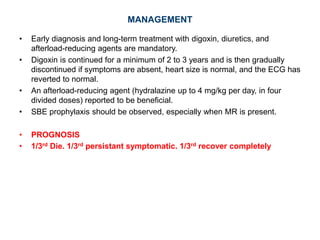 MANAGEMENT
• Early diagnosis and long-term treatment with digoxin, diuretics, and
afterload-reducing agents are mandatory.
• Digoxin is continued for a minimum of 2 to 3 years and is then gradually
discontinued if symptoms are absent, heart size is normal, and the ECG has
reverted to normal.
• An afterload-reducing agent (hydralazine up to 4 mg/kg per day, in four
divided doses) reported to be beneficial.
• SBE prophylaxis should be observed, especially when MR is present.
• PROGNOSIS
• 1/3rd Die. 1/3rd persistant symptomatic. 1/3rd recover completely
 
