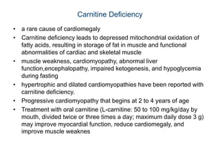 Carnitine Deficiency
• a rare cause of cardiomegaly
• Carnitine deficiency leads to depressed mitochondrial oxidation of
fatty acids, resulting in storage of fat in muscle and functional
abnormalities of cardiac and skeletal muscle
• muscle weakness, cardiomyopathy, abnormal liver
function,encephalopathy, impaired ketogenesis, and hypoglycemia
during fasting
• hypertrophic and dilated cardiomyopathies have been reported with
carnitine deficiency.
• Progressive cardiomyopathy that begins at 2 to 4 years of age
• Treatment with oral carnitine (L-carnitine: 50 to 100 mg/kg/day by
mouth, divided twice or three times a day; maximum daily dose 3 g)
may improve myocardial function, reduce cardiomegaly, and
improve muscle weaknes
 