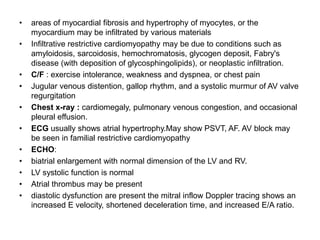 • areas of myocardial fibrosis and hypertrophy of myocytes, or the
myocardium may be infiltrated by various materials
• Infiltrative restrictive cardiomyopathy may be due to conditions such as
amyloidosis, sarcoidosis, hemochromatosis, glycogen deposit, Fabry's
disease (with deposition of glycosphingolipids), or neoplastic infiltration.
• C/F : exercise intolerance, weakness and dyspnea, or chest pain
• Jugular venous distention, gallop rhythm, and a systolic murmur of AV valve
regurgitation
• Chest x-ray : cardiomegaly, pulmonary venous congestion, and occasional
pleural effusion.
• ECG usually shows atrial hypertrophy.May show PSVT, AF. AV block may
be seen in familial restrictive cardiomyopathy
• ECHO:
• biatrial enlargement with normal dimension of the LV and RV.
• LV systolic function is normal
• Atrial thrombus may be present
• diastolic dysfunction are present the mitral inflow Doppler tracing shows an
increased E velocity, shortened deceleration time, and increased E/A ratio.
 