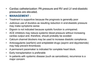 • Cardiac catheterization: PA pressure and RV and LV end-diastolic
pressures are elevated.
• MANAGEMENT :
• Treatment is supportive because the prognosis is generally poor
• Judicious use of diuretics as resulting reduction in end-diastolic pressure
may make symptoms worse
• Digoxin is not indicated because systolic function is unimpaired.
• ACE inhibitors may reduce systemic blood pressure without increasing
cardiac output and, therefore, should probably be avoided
• Calcium channel blockers may be used to increase diastolic compliance.
• Anticoagulants (warfarin) and antiplatelet drugs (aspirin and dipyridamole)
may help prevent thrombosis
• A permanent pacemaker is indicated for complete heart block.
• Early transplantation is preferable
• In patients with systemic disease (such as sarcoidosis), recurrence is a
major concern
 