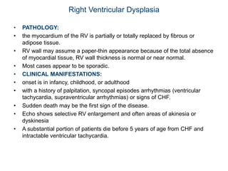 Right Ventricular Dysplasia
• PATHOLOGY:
• the myocardium of the RV is partially or totally replaced by fibrous or
adipose tissue.
• RV wall may assume a paper-thin appearance because of the total absence
of myocardial tissue, RV wall thickness is normal or near normal.
• Most cases appear to be sporadic.
• CLINICAL MANIFESTATIONS:
• onset is in infancy, childhood, or adulthood
• with a history of palpitation, syncopal episodes arrhythmias (ventricular
tachycardia, supraventricular arrhythmias) or signs of CHF.
• Sudden death may be the first sign of the disease.
• Echo shows selective RV enlargement and often areas of akinesia or
dyskinesia
• A substantial portion of patients die before 5 years of age from CHF and
intractable ventricular tachycardia.
 