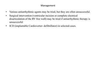 Management
• Various antiarrhythmic agents may be tried, but they are often unsuccessful.
• Surgical intervention (ventricular incision or complete electrical
disarticulation of the RV free wall) may be tried if antiarrhythmic therapy is
unsuccessful
• ICD (implantable Cardioverter- defibrillator) in selected cases.
 