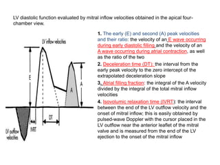 LV diastolic function evaluated by mitral inflow velocities obtained in the apical four-
chamber view.
1. The early (E) and second (A) peak velocities
and their ratio: the velocity of an E wave occurring
during early diastolic filling and the velocity of an
A wave occurring during atrial contraction, as well
as the ratio of the two
2. Deceleration time (DT): the interval from the
early peak velocity to the zero intercept of the
extrapolated deceleration slope
3. Atrial filling fraction: the integral of the A velocity
divided by the integral of the total mitral inflow
velocities
4. Isovolumic relaxation time (IVRT): the interval
between the end of the LV outflow velocity and the
onset of mitral inflow; this is easily obtained by
pulsed-wave Doppler with the cursor placed in the
LV outflow near the anterior leaflet of the mitral
valve and is measured from the end of the LV
ejection to the onset of the mitral inflow
 