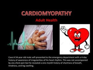 Adult Health
Case:A 54-year old male self-presented to the emergency department with a 4-day
history of awareness of irregularities of his heart rhythm. This was not accompanied
by any chest pain but he revealed a one-month history of shortness of breath,
tiredness, and leg swelling.
 