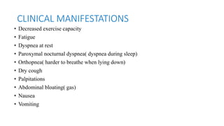 CLINICAL MANIFESTATIONS
• Decreased exercise capacity
• Fatigue
• Dyspnea at rest
• Paroxymal nocturnal dyspnea( dyspnea during sleep)
• Orthopnea( harder to breathe when lying down)
• Dry cough
• Palpitations
• Abdominal bloating( gas)
• Nausea
• Vomiting
 