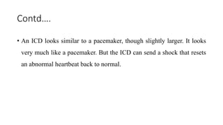 Contd….
• An ICD looks similar to a pacemaker, though slightly larger. It looks
very much like a pacemaker. But the ICD can send a shock that resets
an abnormal heartbeat back to normal.
 