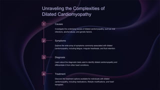 Unraveling the Complexities of
Dilated Cardiomyopathy
1 Causes
Investigate the underlying causes of dilated cardiomyopathy, such as viral
infections, alcohol abuse, and genetic factors.
2 Symptoms
Explore the wide array of symptoms commonly associated with dilated
cardiomyopathy, including fatigue, irregular heartbeats, and fluid retention.
3 Diagnosis
Learn about the diagnostic tests used to identify dilated cardiomyopathy and
differentiate it from other heart conditions.
4 Treatment
Discover the treatment options available for individuals with dilated
cardiomyopathy, including medications, lifestyle modifications, and heart
transplant.
 