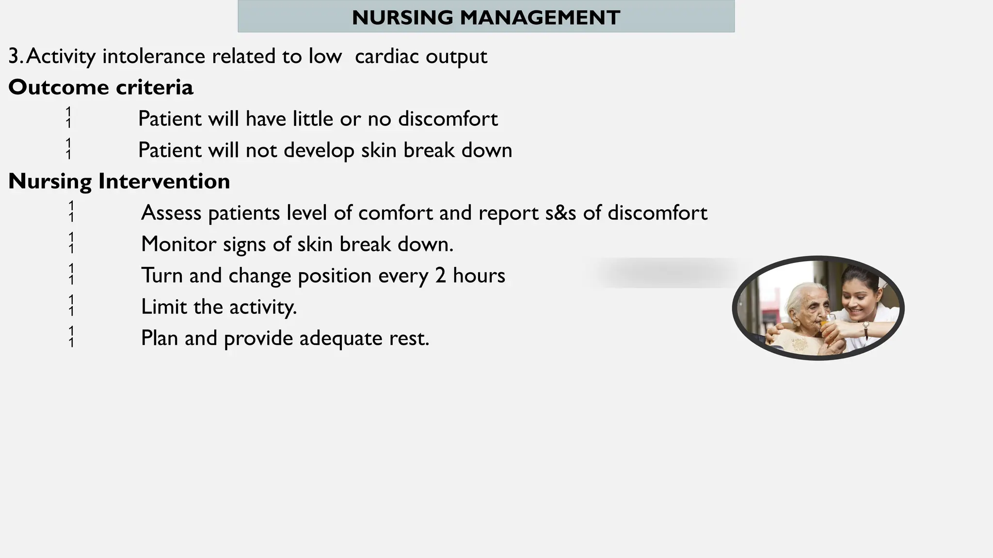 NURSING MANAGEMENT
3.Activity intolerance related to low cardiac output
Outcome criteria
 Patient will have little or no discomfort
 Patient will not develop skin break down
Nursing Intervention
 Assess patients level of comfort and report s&s of discomfort
 Monitor signs of skin break down.
 Turn and change position every 2 hours
 Limit the activity.
 Plan and provide adequate rest.
 