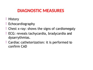  History
 Echocardiography
 Chest x-ray: shows the signs of cardiomegaly
 ECG: reveals tachycardia, bradycardia and
dysarrythmias.
 Cardiac catheterization: it is performed to
confirm CAD
DIAGNOSTIC MEASURES
 