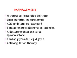  Nitrates: eg- isosorbide dinitrate
 Loop diuretics: eg-furosemide
 ACE inhibitors: eg- captopril
 Beta adrenergic blockers: eg- atenolol
 Aldosterone antagonists: eg-
spironolactone
 Cardiac glycoside : eg-digoxin
 Anticoagulation therapy
MANAGEMENT
 