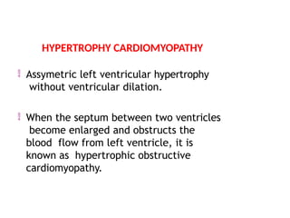 Assymetric left ventricular hypertrophy
without ventricular dilation.
 When the septum between two ventricles
become enlarged and obstructs the
blood flow from left ventricle, it is
known as hypertrophic obstructive
cardiomyopathy.
HYPERTROPHY CARDIOMYOPATHY
 