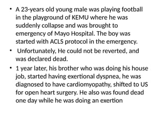 • A 23-years old young male was playing football
in the playground of KEMU where he was
suddenly collapse and was brought to
emergency of Mayo Hospital. The boy was
started with ACLS protocol in the emergency.
• Unfortunately, He could not be reverted, and
was declared dead.
• 1 year later, his brother who was doing his house
job, started having exertional dyspnea, he was
diagnosed to have cardiomyopathy, shifted to US
for open heart surgery. He also was found dead
one day while he was doing an exertion
 
