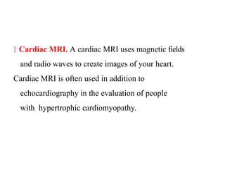  Cardiac MRI. A cardiac MRI uses magnetic fields
and radio waves to create images of your heart.
Cardiac MRI is often used in addition to
echocardiography in the evaluation of people
with hypertrophic cardiomyopathy.
 