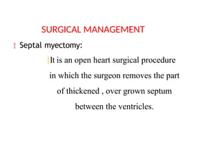  Septal myectomy:
It is an open heart surgical procedure
in which the surgeon removes the part
of thickened , over grown septum
between the ventricles.
SURGICAL MANAGEMENT
 