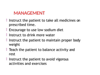 Instruct the patient to take all medicines on
prescribed time.
 Encourage to use low sodium diet
 Instruct to drink more water
 Instruct the patient to maintain proper body
weight
 Teach the patient to balance activity and
rest
 Instruct the patient to avoid vigorous
activities and exercises
MANAGEMENT
 
