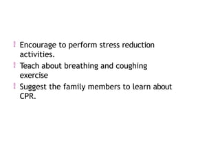  Encourage to perform stress reduction
activities.
 Teach about breathing and coughing
exercise
 Suggest the family members to learn about
CPR.
 
