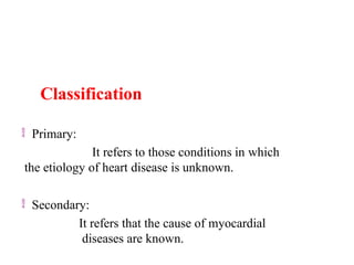 Classification
 Primary:
It refers to those conditions in which
the etiology of heart disease is unknown.
 Secondary:
It refers that the cause of myocardial
diseases are known.
 