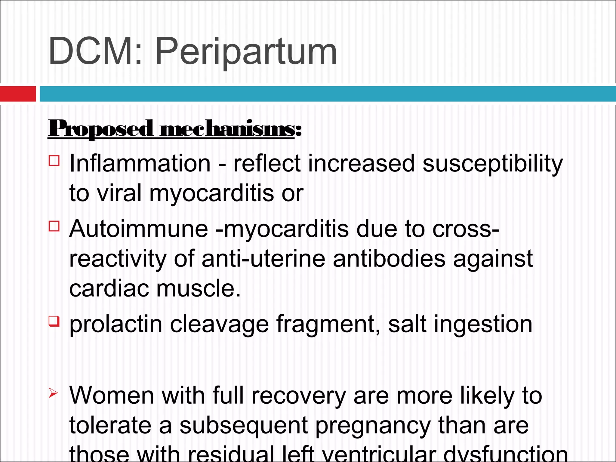 DCM: Peripartum
Proposed mechanisms:
 Inflammation - reflect increased susceptibility
to viral myocarditis or
 Autoimmune -myocarditis due to cross-
reactivity of anti-uterine antibodies against
cardiac muscle.
 prolactin cleavage fragment, salt ingestion
 Women with full recovery are more likely to
tolerate a subsequent pregnancy than are
 