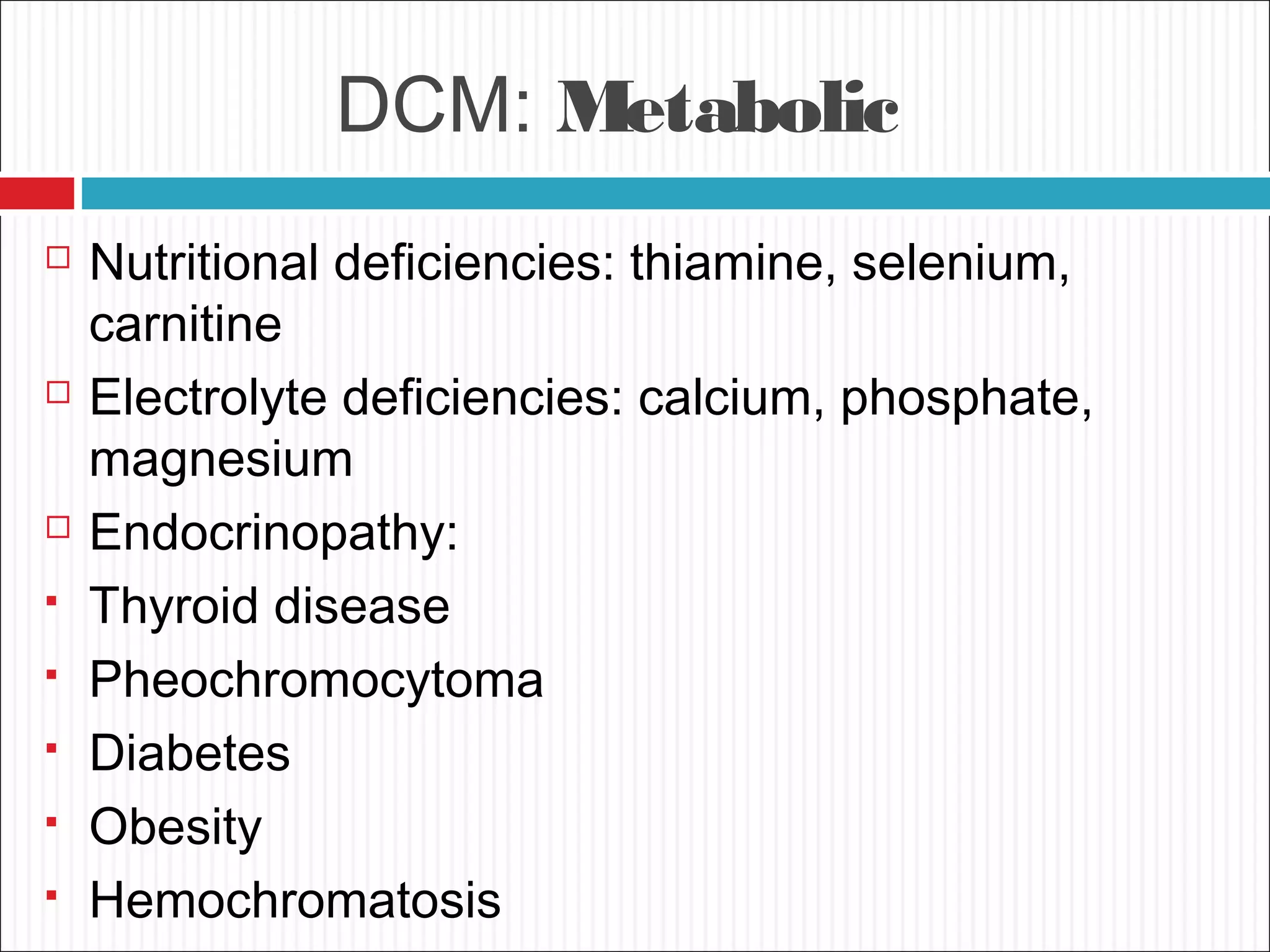 DCM: Metabolic
 Nutritional deficiencies: thiamine, selenium,
carnitine
 Electrolyte deficiencies: calcium, phosphate,
magnesium
 Endocrinopathy:
 Thyroid disease
 Pheochromocytoma
 Diabetes
 Obesity
 Hemochromatosis
 