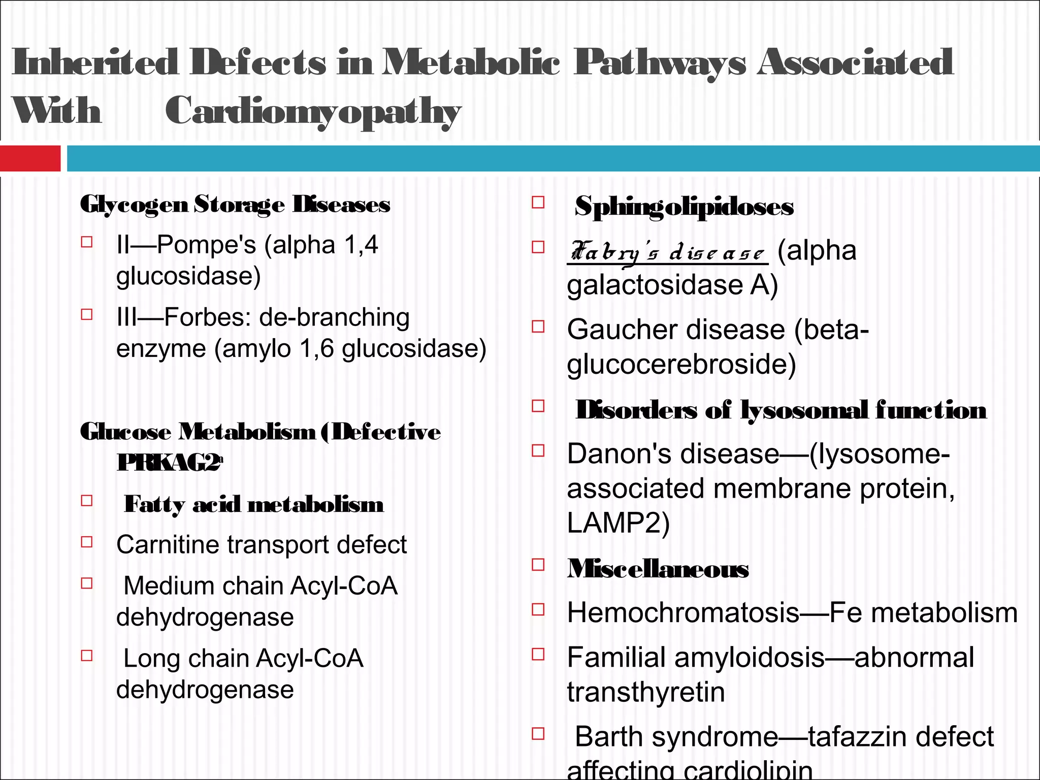 Inherited Defects in Metabolic Pathways Associated
With Cardiomyopathy
Glycogen Storage Diseases
 II—Pompe's (alpha 1,4
glucosidase)
 III—Forbes: de-branching
enzyme (amylo 1,6 glucosidase)
Glucose Metabolism(Defective
PRKAG2a
 Fatty acid metabolism
 Carnitine transport defect
 Medium chain Acyl-CoA
dehydrogenase
 Long chain Acyl-CoA
dehydrogenase
 Sphingolipidoses
 Fabry's dise ase (alpha
galactosidase A)
 Gaucher disease (beta-
glucocerebroside)
 Disorders of lysosomal function
 Danon's disease—(lysosome-
associated membrane protein,
LAMP2)
 Miscellaneous
 Hemochromatosis—Fe metabolism
 Familial amyloidosis—abnormal
transthyretin
 Barth syndrome—tafazzin defect
 