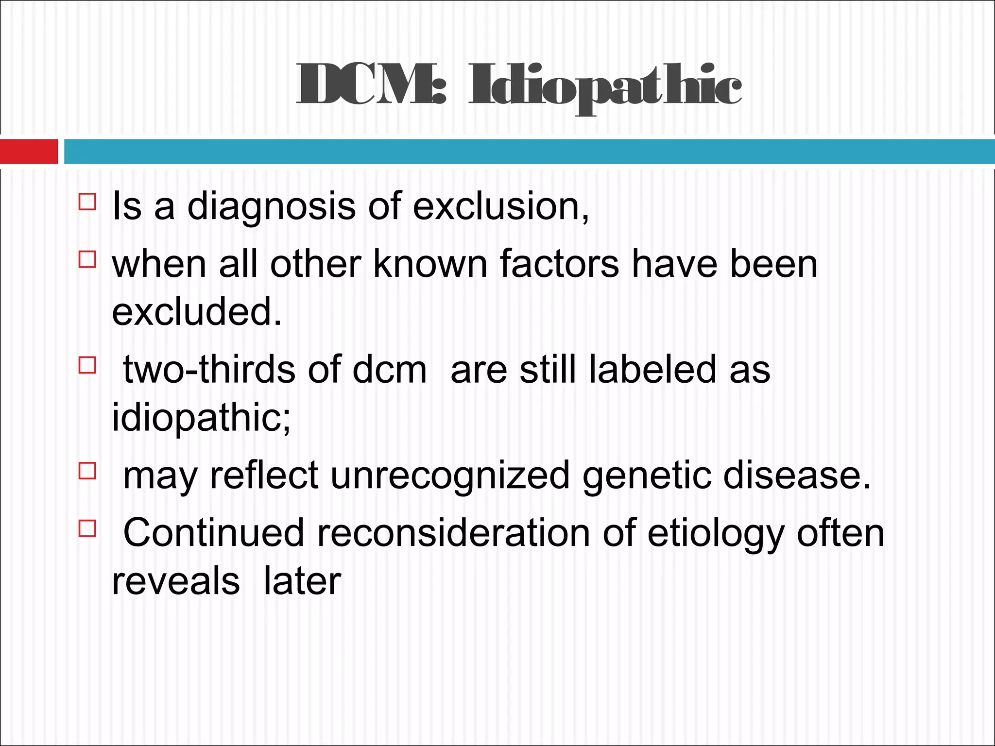 DCM: Idiopathic
 Is a diagnosis of exclusion,
 when all other known factors have been
excluded.
 two-thirds of dcm are still labeled as
idiopathic;
 may reflect unrecognized genetic disease.
 Continued reconsideration of etiology often
reveals later
 
