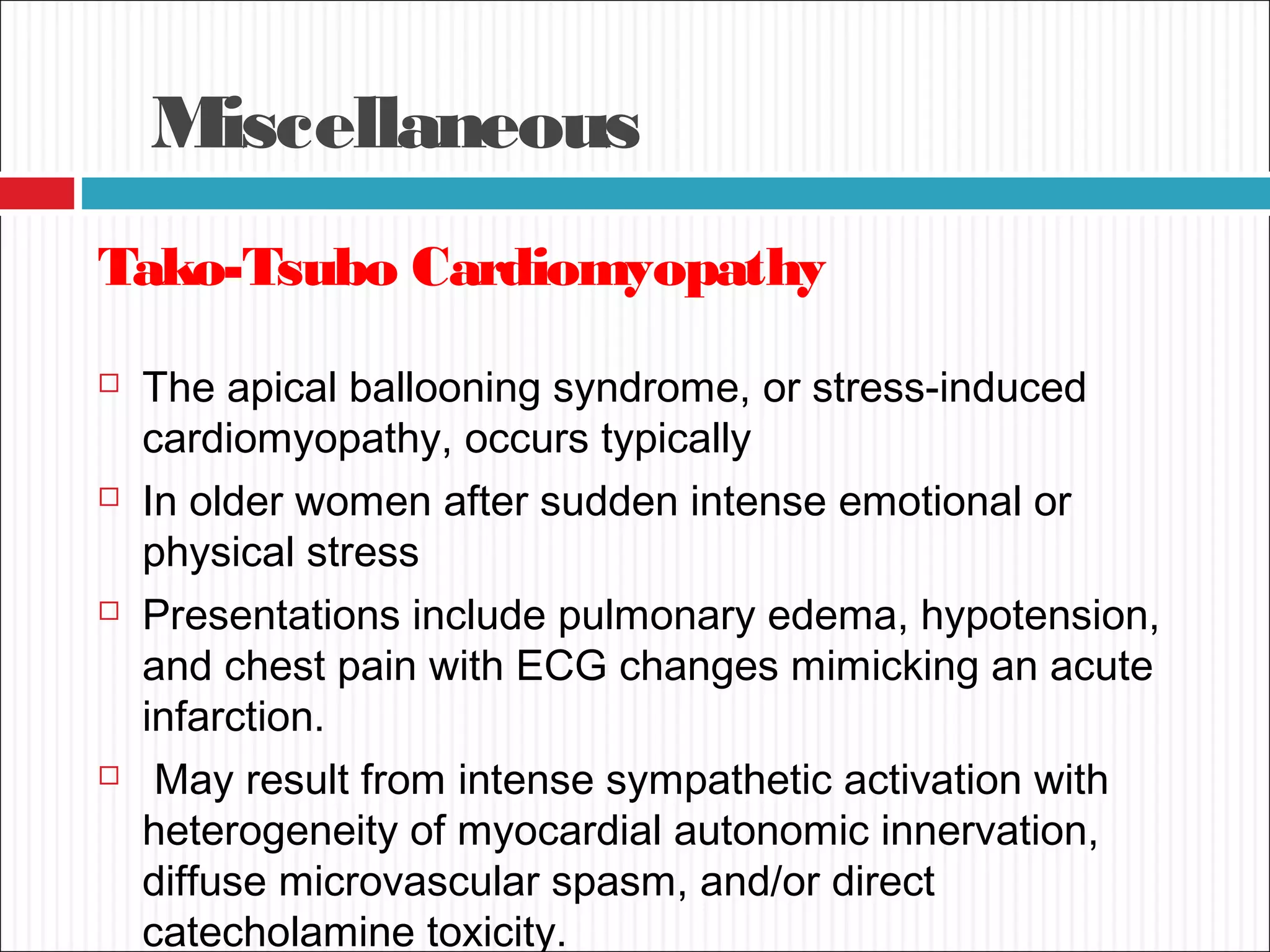 Miscellaneous
Tako-Tsubo Cardiomyopathy
 The apical ballooning syndrome, or stress-induced
cardiomyopathy, occurs typically
 In older women after sudden intense emotional or
physical stress
 Presentations include pulmonary edema, hypotension,
and chest pain with ECG changes mimicking an acute
infarction.
 May result from intense sympathetic activation with
heterogeneity of myocardial autonomic innervation,
diffuse microvascular spasm, and/or direct
catecholamine toxicity.
 