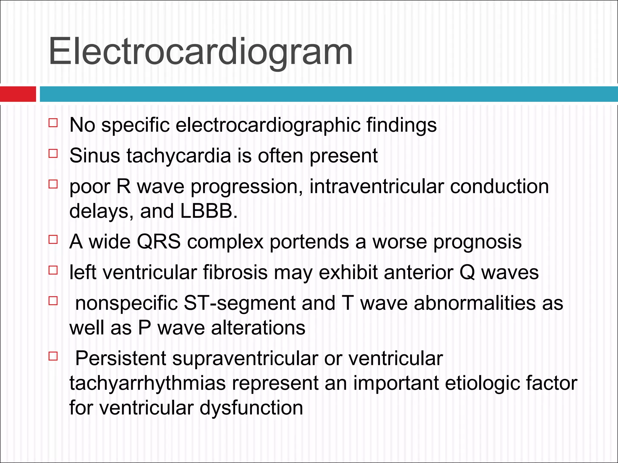 Electrocardiogram
 No specific electrocardiographic findings
 Sinus tachycardia is often present
 poor R wave progression, intraventricular conduction
delays, and LBBB.
 A wide QRS complex portends a worse prognosis
 left ventricular fibrosis may exhibit anterior Q waves
 nonspecific ST-segment and T wave abnormalities as
well as P wave alterations
 Persistent supraventricular or ventricular
tachyarrhythmias represent an important etiologic factor
for ventricular dysfunction
 