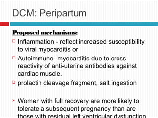 DCM: Peripartum
Proposed mechanisms:
 Inflammation - reflect increased susceptibility
to viral myocarditis or
 Autoimmune -myocarditis due to cross-
reactivity of anti-uterine antibodies against
cardiac muscle.
 prolactin cleavage fragment, salt ingestion
 Women with full recovery are more likely to
tolerate a subsequent pregnancy than are
 