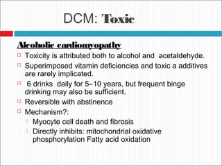 DCM: Toxic
Alcoholic cardiomyopathy
 Toxicity is attributed both to alcohol and acetaldehyde.
 Superimposed vitamin deficiencies and toxic a additives
are rarely implicated.
 6 drinks daily for 5–10 years, but frequent binge
drinking may also be sufficient.
 Reversible with abstinence
 Mechanism?:
 Myocyte cell death and fibrosis
 Directly inhibits: mitochondrial oxidative
phosphorylation Fatty acid oxidation
 