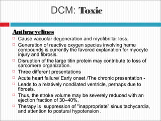 DCM: Toxic
Anthracyclines
 Cause vacuolar degeneration and myofibrillar loss.
 Generation of reactive oxygen species involving heme
compounds is currently the favored explanation for myocyte
injury and fibrosis.
 Disruption of the large titin protein may contribute to loss of
sarcomere organization.
 Three different presentations
 Acute heart failure/ Early onset /The chronic presentation -
 Leads to a relatively nondilated ventricle, perhaps due to
fibrosis.
 Thus, the stroke volume may be severely reduced with an
ejection fraction of 30–40%,
 Therapy is suppression of "inappropriate" sinus tachycardia,
and attention to postural hypotension .
 