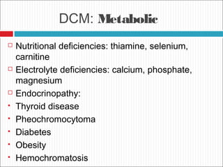 DCM: Metabolic
 Nutritional deficiencies: thiamine, selenium,
carnitine
 Electrolyte deficiencies: calcium, phosphate,
magnesium
 Endocrinopathy:
 Thyroid disease
 Pheochromocytoma
 Diabetes
 Obesity
 Hemochromatosis
 