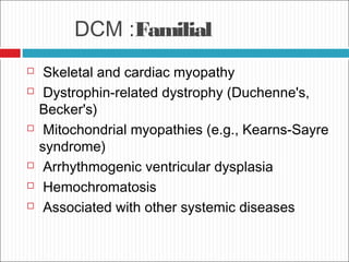 DCM :Familial
 Skeletal and cardiac myopathy
 Dystrophin-related dystrophy (Duchenne's,
Becker's)
 Mitochondrial myopathies (e.g., Kearns-Sayre
syndrome)
 Arrhythmogenic ventricular dysplasia
 Hemochromatosis
 Associated with other systemic diseases
 