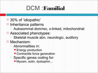DCM :Familial
 30% of ‘idiopathic’
 Inheritance patterns
 Autosommal dom/rec, x-linked, mitochondrial
 Associated phenotypes:
 Skeletal muscle abn, neurologic, auditory
 Mechanism:
 Abnormalities in:
 Energy production
 Contractile force generation
 Specific genes coding for:
 Myosin, actin, dystophin…
 