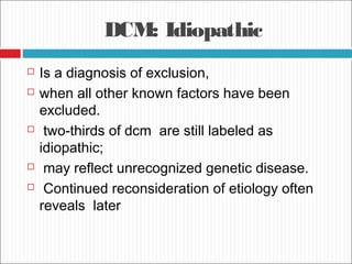 DCM: Idiopathic
 Is a diagnosis of exclusion,
 when all other known factors have been
excluded.
 two-thirds of dcm are still labeled as
idiopathic;
 may reflect unrecognized genetic disease.
 Continued reconsideration of etiology often
reveals later
 